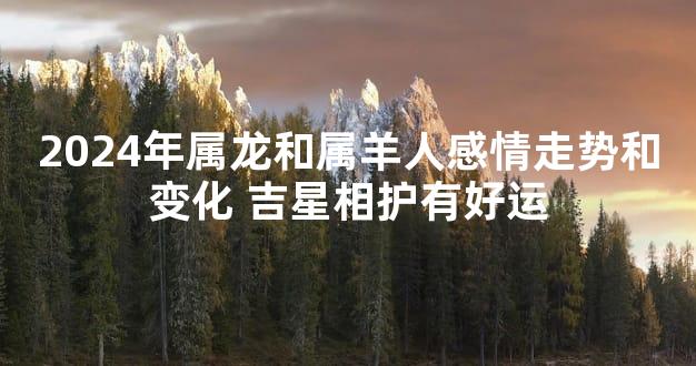 2024年属龙和属羊人感情走势和变化 吉星相护有好运